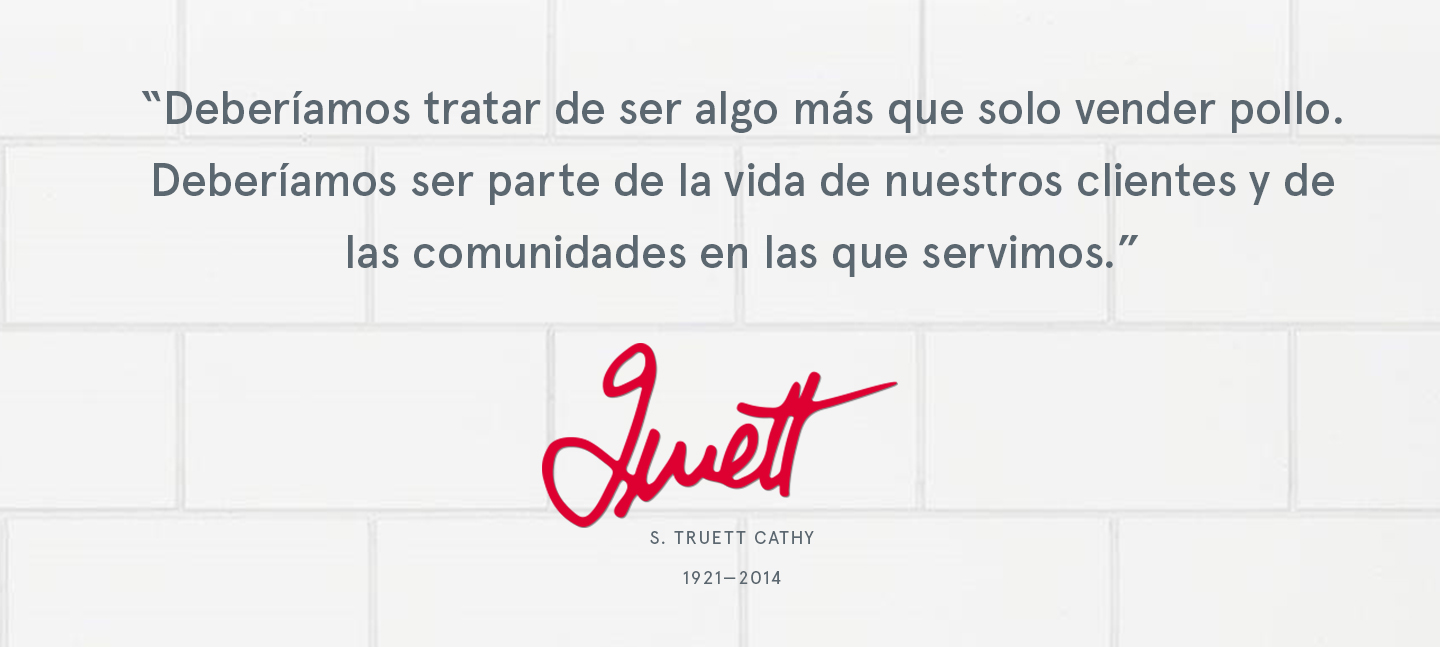 "Deberíamos tratar de ser algo más que solo vender pollo.
Deberíamos ser parte de la vida de nuestros clientes y de las comunidades en las que servimos." S. TRUETT CATHY
1921-2014