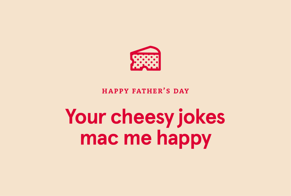 "HAPPY FATHER'S DAY Your cheesy jokes mac me happy"